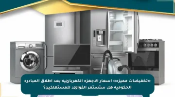 «تخفيضات مميزة» أسعار الأجهزة الكهربائية بعد إطلاق المبادرة الحكومية هل ستستمر الفوائد للمستهلكين؟